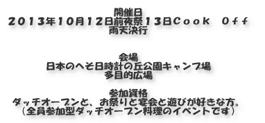 開催日 ２０１０年１０月１０日 前夜祭は９日です。  会場 東播磨日時計の丘公園キャンプ場 多目的広場  参加資格 ダッチオーブンと、お祭りと宴会と遊びが好きな方。 （全員参加型ダッチオーブン料理のイベントです）